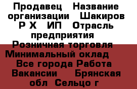 Продавец › Название организации ­ Шакиров Р.Х., ИП › Отрасль предприятия ­ Розничная торговля › Минимальный оклад ­ 1 - Все города Работа » Вакансии   . Брянская обл.,Сельцо г.